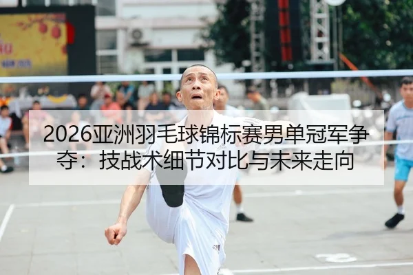 2026亚洲羽毛球锦标赛男单冠军争夺：技战术细节对比与未来走向
