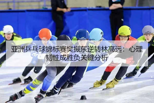 亚洲乒乓球锦标赛樊振东逆转林高远：心理韧性成胜负关键分析